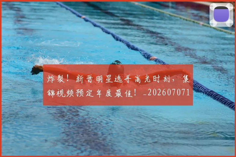 炸裂！新晋明星选手高光时刻，集锦视频预定年度最佳！_20260707154943_20260802153519