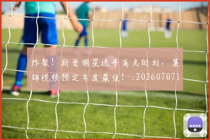 炸裂!新晋明星选手高光时刻,集锦视频预定年度最佳!_20260707154943_20260802153519
