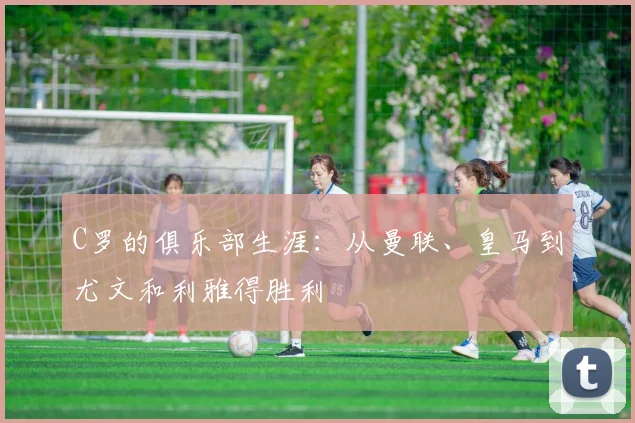 C罗的俱乐部生涯：从曼联、皇马到尤文和利雅得胜利