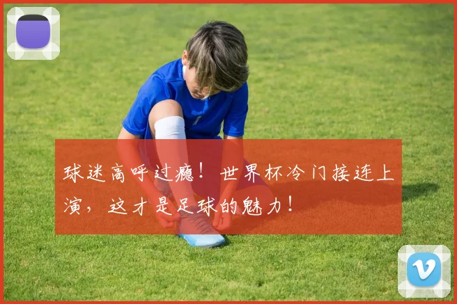 球迷高呼过瘾！世界杯冷门接连上演，这才是足球的魅力！
