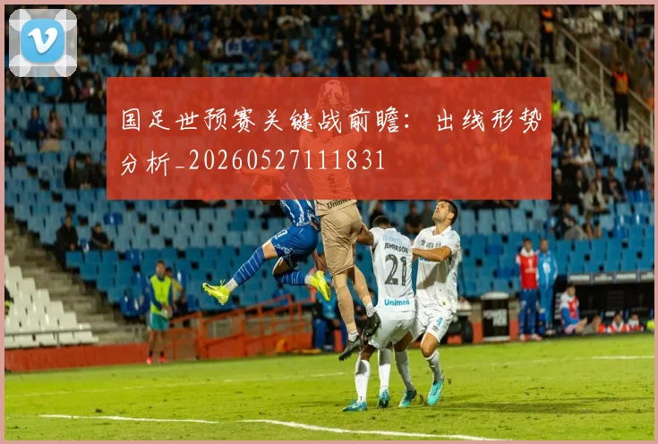 国足世预赛关键战前瞻:出线形势分析_20260527111831