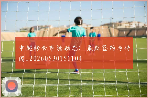 中超转会市场动态：最新签约与传闻_20260530151104