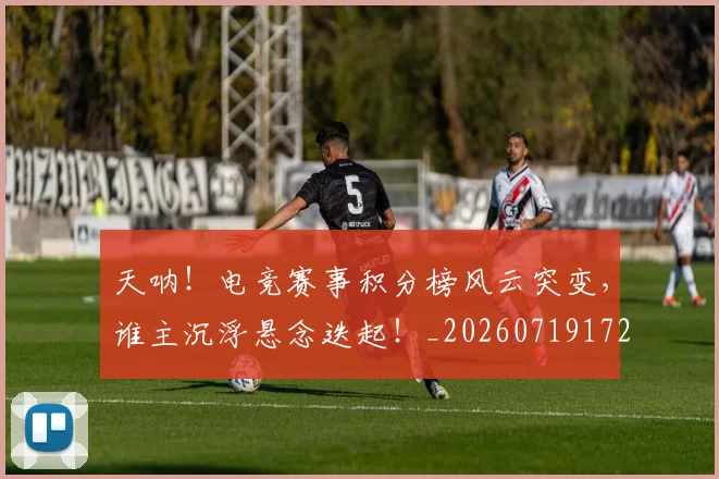 天呐！电竞赛事积分榜风云突变，谁主沉浮悬念迭起！_20260719172320