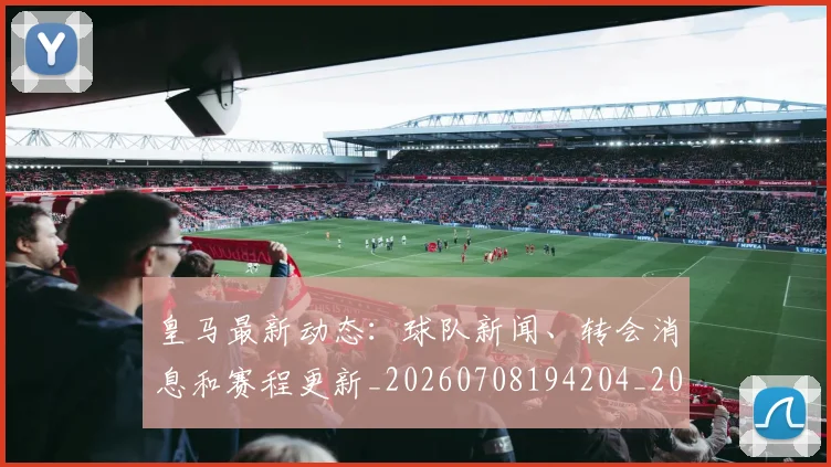 皇马最新动态:球队新闻、转会消息和赛程更新_20260708194204_20260802163504