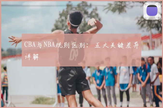 CBA与NBA规则区别：五大关键差异详解