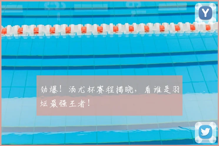 劲爆！汤尤杯赛程揭晓，看谁是羽坛最强王者！