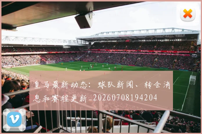 皇马最新动态：球队新闻、转会消息和赛程更新_20260708194204