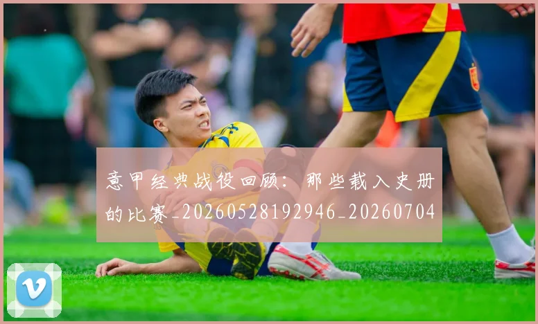 意甲经典战役回顾：那些载入史册的比赛_20260528192946_20260704175412_20260723180252