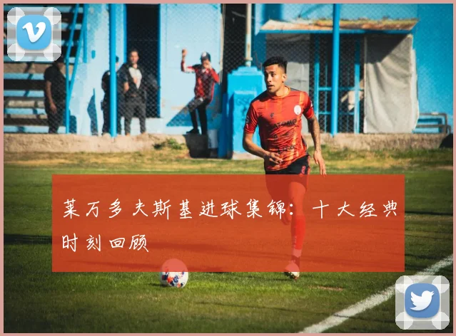 莱万多夫斯基进球集锦：十大经典时刻回顾