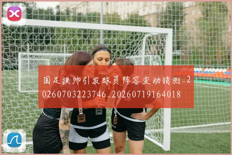 国足换帅引发球员阵容变动猜测_20260703223746_20260719164018