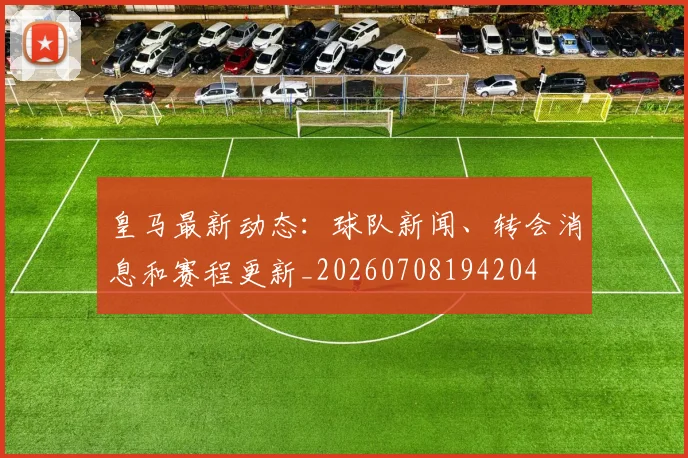 皇马最新动态:球队新闻、转会消息和赛程更新_20260708194204