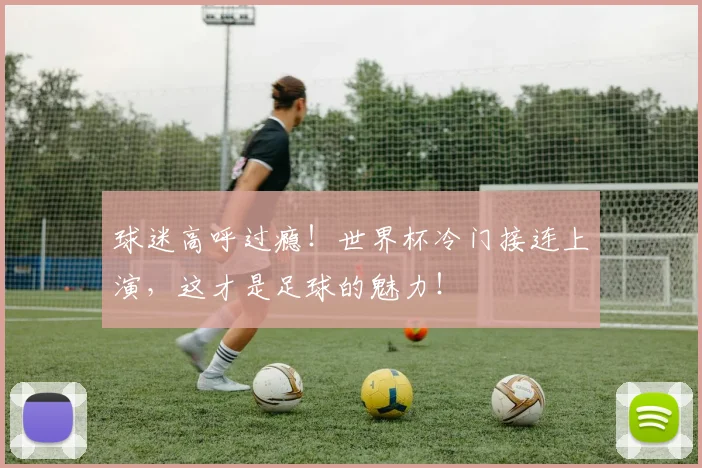 球迷高呼过瘾！世界杯冷门接连上演，这才是足球的魅力！