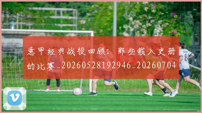 意甲经典战役回顾：那些载入史册的比赛_20260528192946_20260704175412_20260723180252
