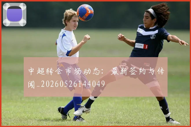 中超转会市场动态:最新签约与传闻_20260526144049