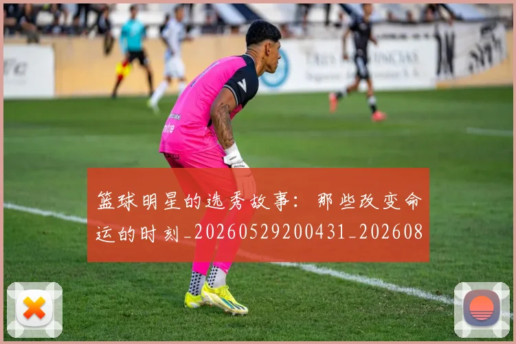 篮球明星的选秀故事：那些改变命运的时刻_20260529200431_20260803141548