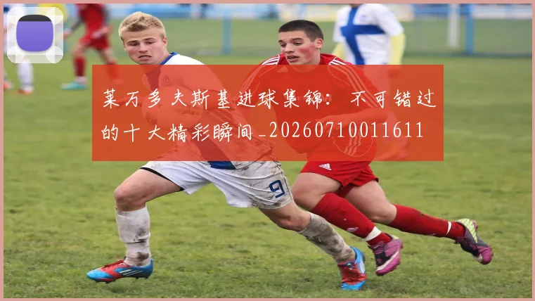 莱万多夫斯基进球集锦：不可错过的十大精彩瞬间_20260710011611