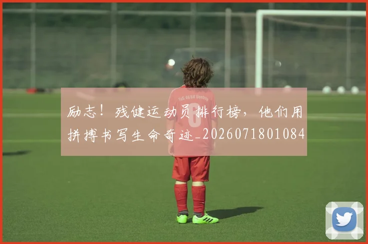 励志！残健运动员排行榜，他们用拼搏书写生命奇迹_20260718010840