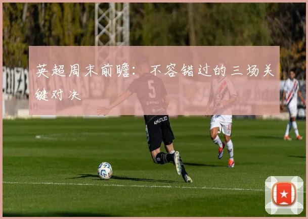 英超周末前瞻：不容错过的三场关键对决